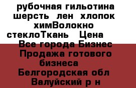 рубочная гильотина шерсть, лен, хлопок, химВолокно, стеклоТкань › Цена ­ 100 - Все города Бизнес » Продажа готового бизнеса   . Белгородская обл.,Валуйский р-н